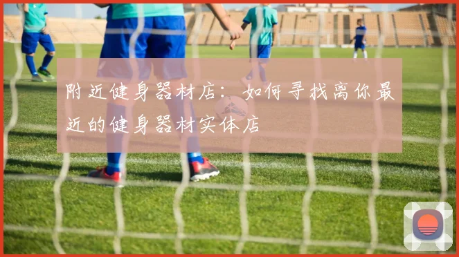 附近健身器材店：如何寻找离你最近的健身器材实体店