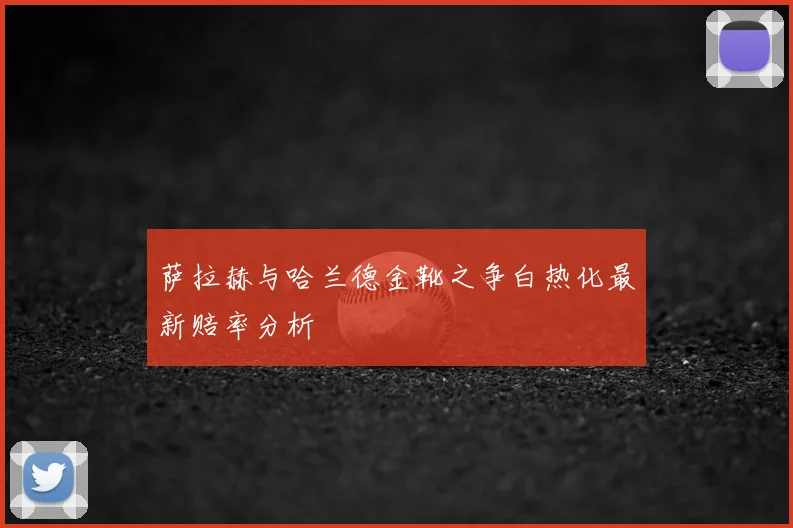 萨拉赫与哈兰德金靴之争白热化最新赔率分析